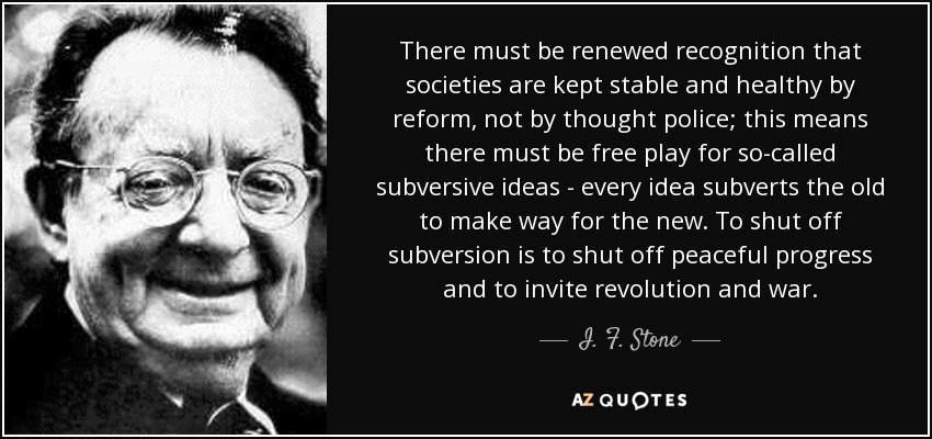 There must be renewed recognition that societies are kept stable and healthy by reform, not by thought police; this means there must be free play for so-called subversive ideas - every idea subverts the old to make way for the new. To shut off subversion is to shut off peaceful progress and to invite revolution and war. - I. F. Stone