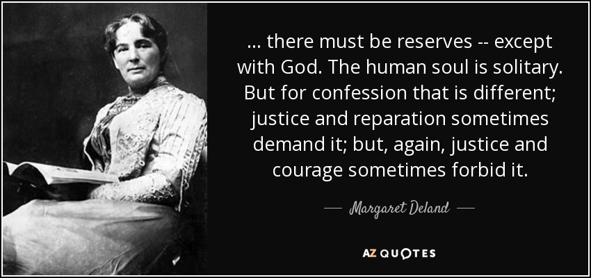 ... there must be reserves -- except with God. The human soul is solitary. But for confession that is different; justice and reparation sometimes demand it; but, again, justice and courage sometimes forbid it. - Margaret Deland