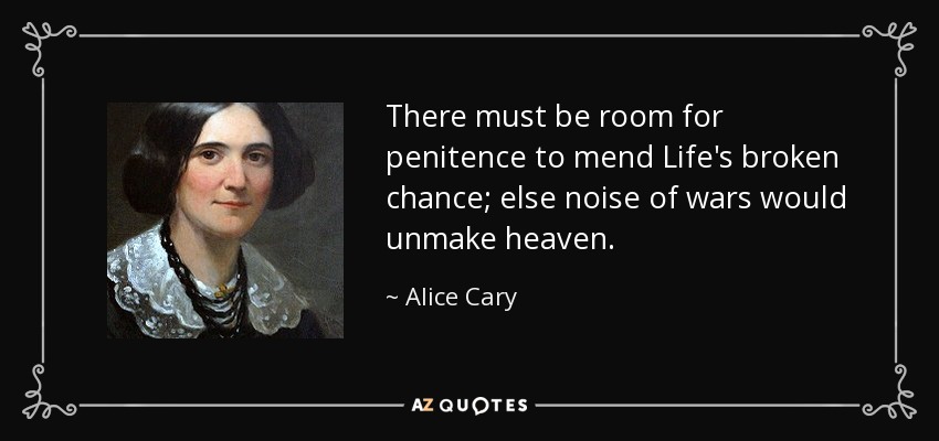 There must be room for penitence to mend Life's broken chance; else noise of wars would unmake heaven. - Alice Cary