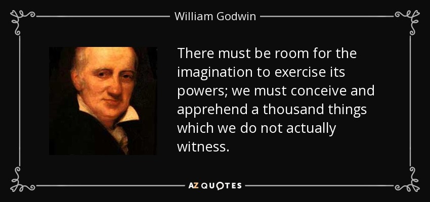 There must be room for the imagination to exercise its powers; we must conceive and apprehend a thousand things which we do not actually witness. - William Godwin