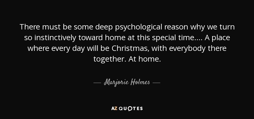 There must be some deep psychological reason why we turn so instinctively toward home at this special time. . . . A place where every day will be Christmas, with everybody there together. At home. - Marjorie Holmes