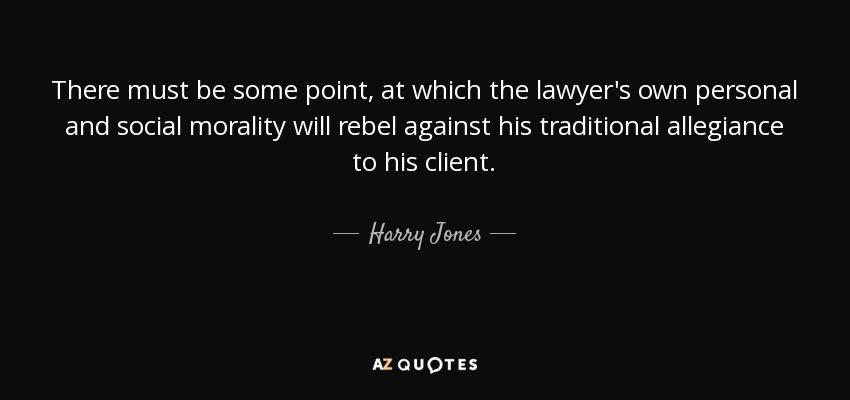 There must be some point, at which the lawyer's own personal and social morality will rebel against his traditional allegiance to his client. - Harry Jones