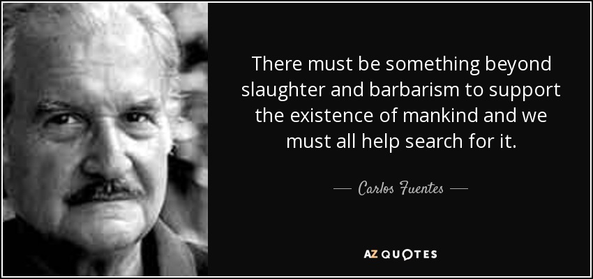 There must be something beyond slaughter and barbarism to support the existence of mankind and we must all help search for it. - Carlos Fuentes