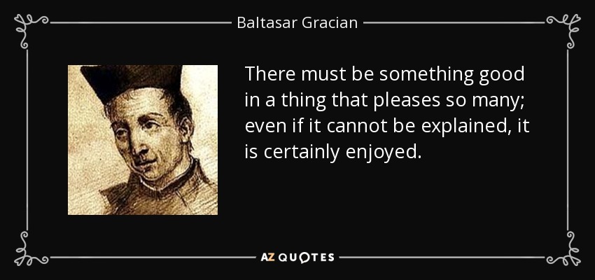 There must be something good in a thing that pleases so many; even if it cannot be explained, it is certainly enjoyed. - Baltasar Gracian