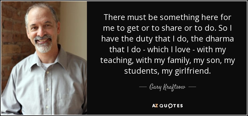 There must be something here for me to get or to share or to do. So I have the duty that I do, the dharma that I do - which I love - with my teaching, with my family, my son, my students, my girlfriend. - Gary Kraftsow
