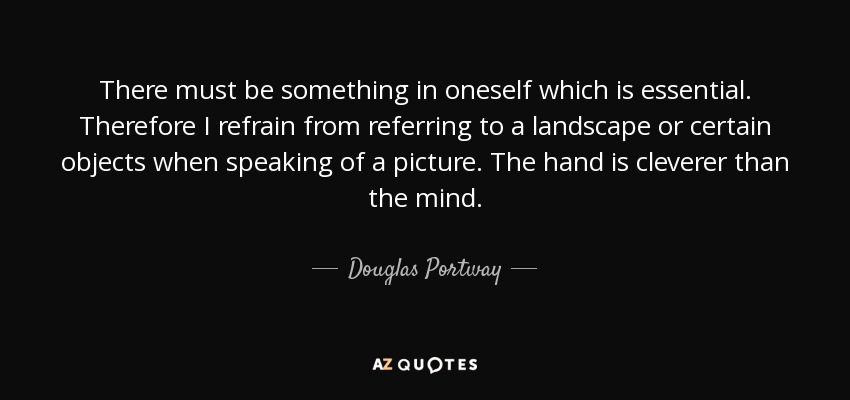 There must be something in oneself which is essential. Therefore I refrain from referring to a landscape or certain objects when speaking of a picture. The hand is cleverer than the mind. - Douglas Portway