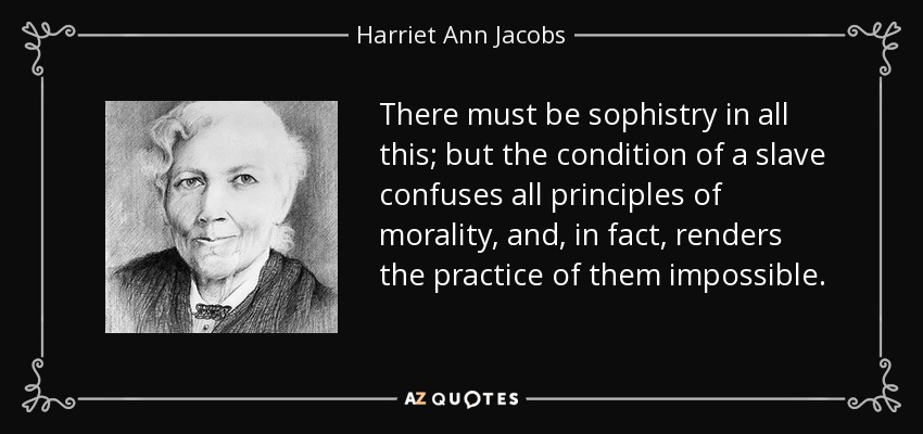 There must be sophistry in all this; but the condition of a slave confuses all principles of morality, and, in fact, renders the practice of them impossible. - Harriet Ann Jacobs
