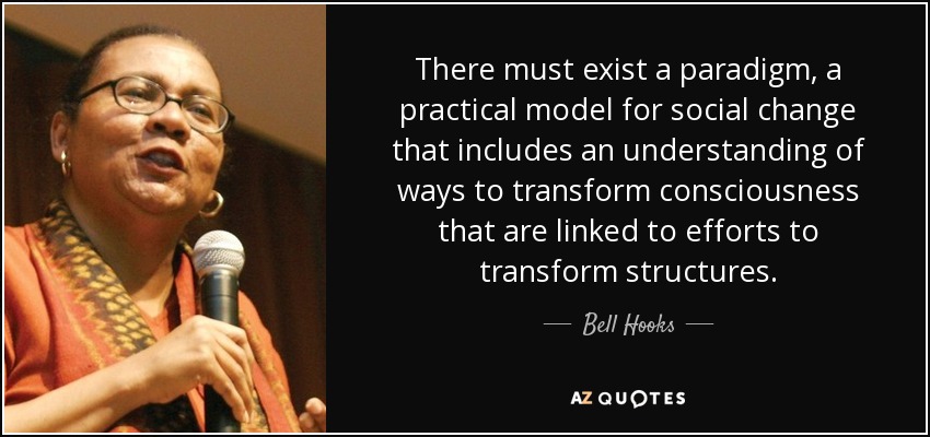 There must exist a paradigm, a practical model for social change that includes an understanding of ways to transform consciousness that are linked to efforts to transform structures. - Bell Hooks