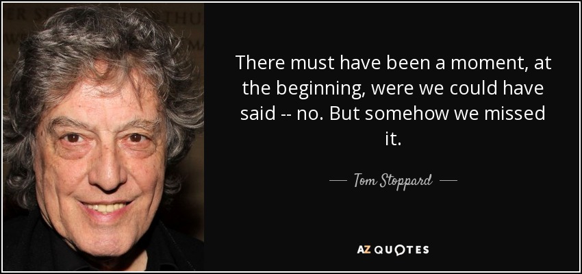 There must have been a moment, at the beginning, were we could have said -- no. But somehow we missed it. - Tom Stoppard