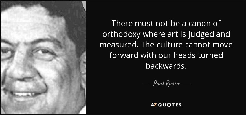 There must not be a canon of orthodoxy where art is judged and measured. The culture cannot move forward with our heads turned backwards. - Paul Russo