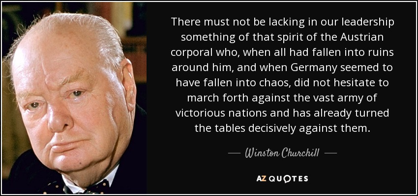 There must not be lacking in our leadership something of that spirit of the Austrian corporal who, when all had fallen into ruins around him, and when Germany seemed to have fallen into chaos, did not hesitate to march forth against the vast army of victorious nations and has already turned the tables decisively against them. - Winston Churchill