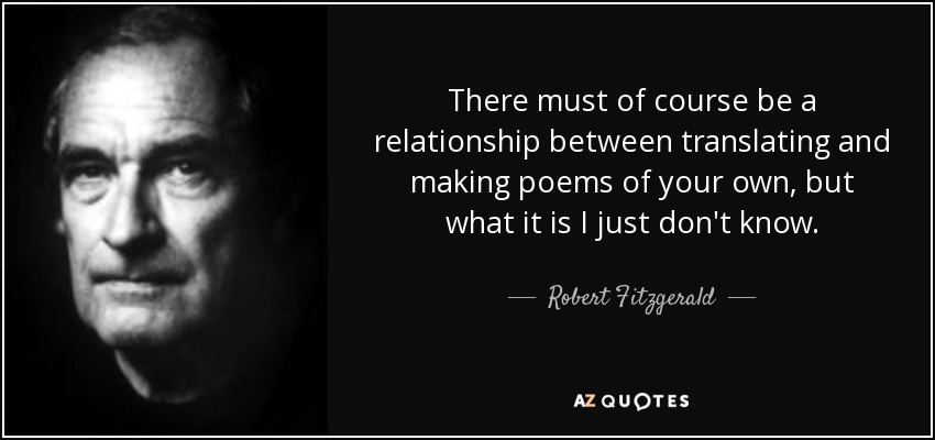 There must of course be a relationship between translating and making poems of your own, but what it is I just don't know. - Robert Fitzgerald