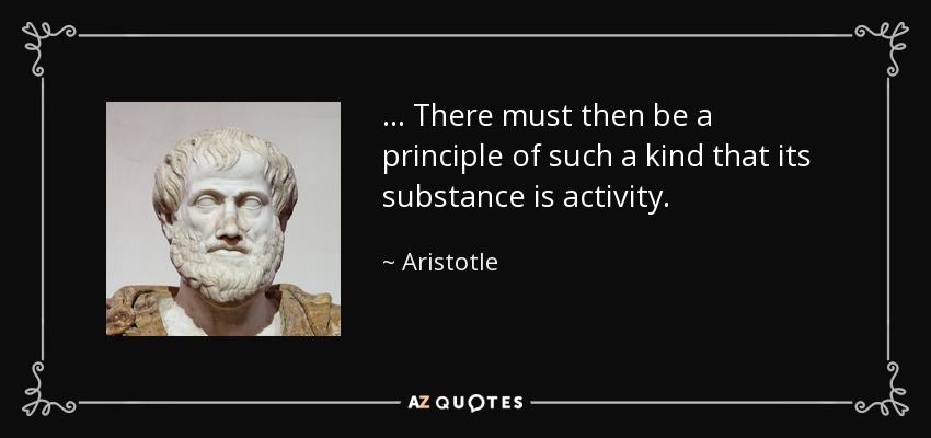 ... There must then be a principle of such a kind that its substance is activity. - Aristotle