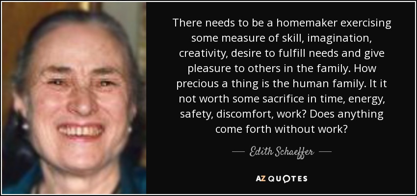 There needs to be a homemaker exercising some measure of skill, imagination, creativity, desire to fulfill needs and give pleasure to others in the family. How precious a thing is the human family. It it not worth some sacrifice in time, energy, safety, discomfort, work? Does anything come forth without work? - Edith Schaeffer