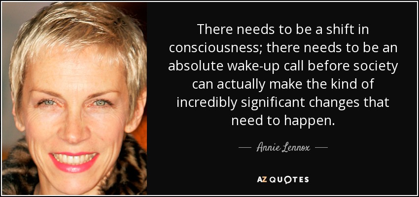 There needs to be a shift in consciousness; there needs to be an absolute wake-up call before society can actually make the kind of incredibly significant changes that need to happen. - Annie Lennox