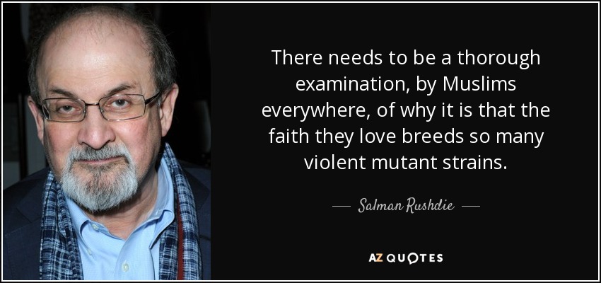 There needs to be a thorough examination, by Muslims everywhere, of why it is that the faith they love breeds so many violent mutant strains. - Salman Rushdie