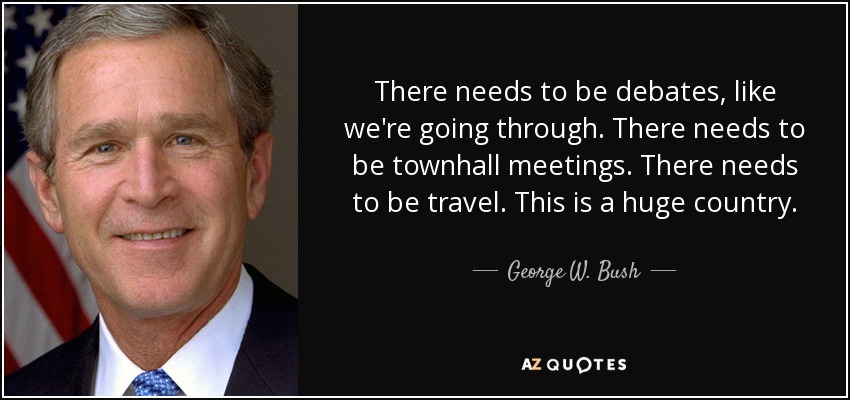 There needs to be debates, like we're going through. There needs to be townhall meetings. There needs to be travel. This is a huge country. - George W. Bush