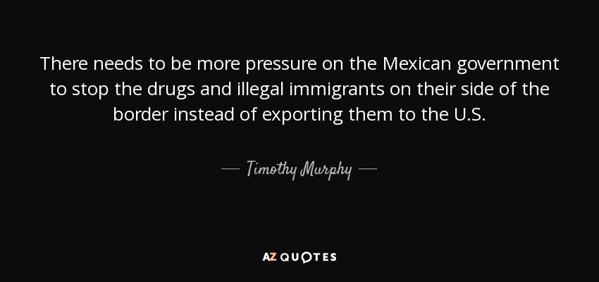 There needs to be more pressure on the Mexican government to stop the drugs and illegal immigrants on their side of the border instead of exporting them to the U.S. - Timothy Murphy