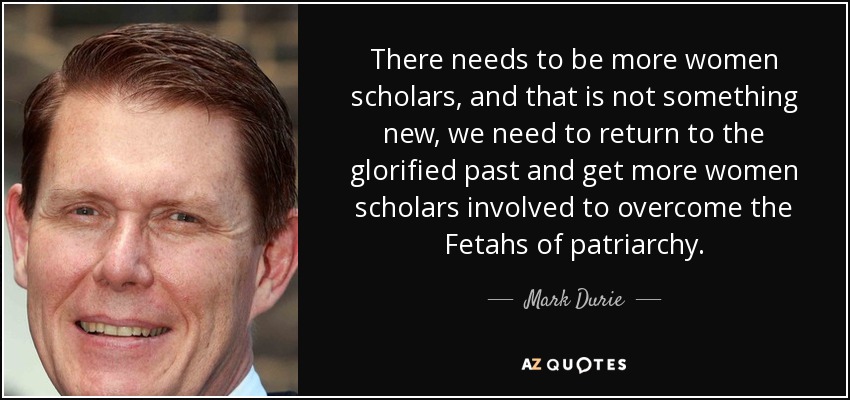 There needs to be more women scholars, and that is not something new, we need to return to the glorified past and get more women scholars involved to overcome the Fetahs of patriarchy. - Mark Durie