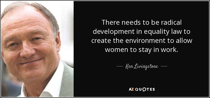 There needs to be radical development in equality law to create the environment to allow women to stay in work. - Ken Livingstone