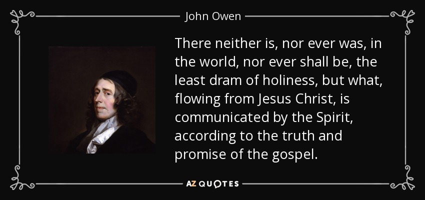 There neither is, nor ever was, in the world, nor ever shall be, the least dram of holiness, but what, flowing from Jesus Christ, is communicated by the Spirit, according to the truth and promise of the gospel. - John Owen