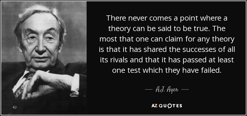 There never comes a point where a theory can be said to be true. The most that one can claim for any theory is that it has shared the successes of all its rivals and that it has passed at least one test which they have failed. - A.J. Ayer