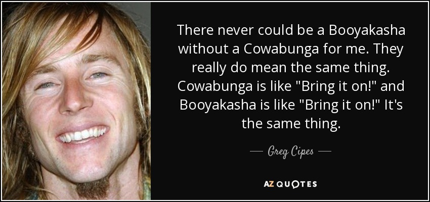 There never could be a Booyakasha without a Cowabunga for me. They really do mean the same thing. Cowabunga is like 