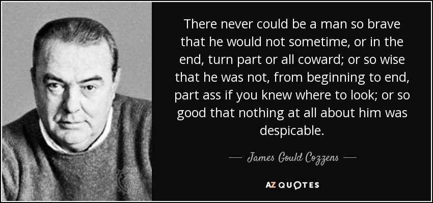 There never could be a man so brave that he would not sometime, or in the end, turn part or all coward; or so wise that he was not, from beginning to end, part ass if you knew where to look; or so good that nothing at all about him was despicable. - James Gould Cozzens