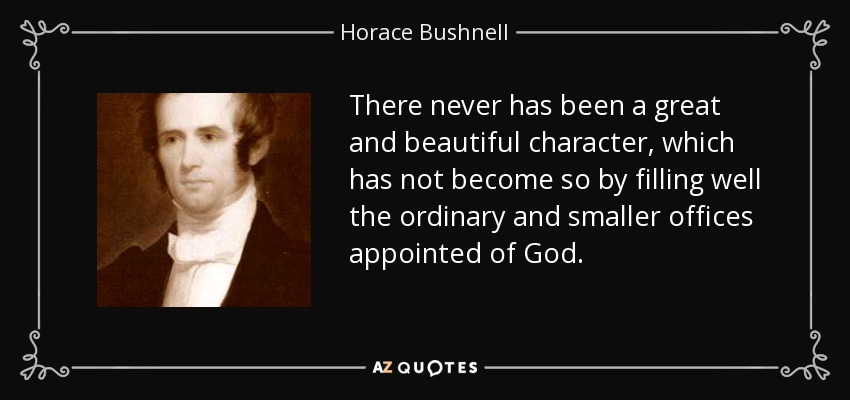 There never has been a great and beautiful character, which has not become so by filling well the ordinary and smaller offices appointed of God. - Horace Bushnell