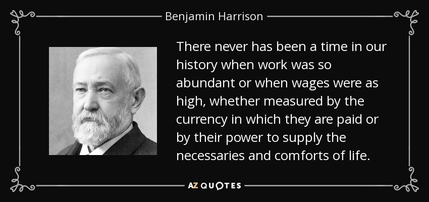 There never has been a time in our history when work was so abundant or when wages were as high, whether measured by the currency in which they are paid or by their power to supply the necessaries and comforts of life. - Benjamin Harrison