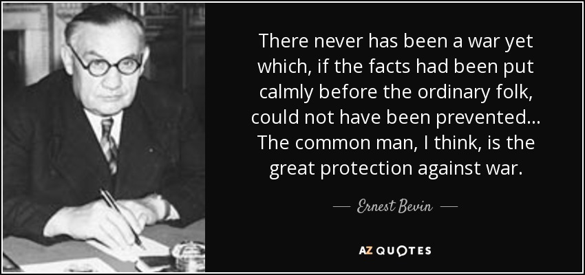 There never has been a war yet which, if the facts had been put calmly before the ordinary folk, could not have been prevented ... The common man, I think, is the great protection against war. - Ernest Bevin