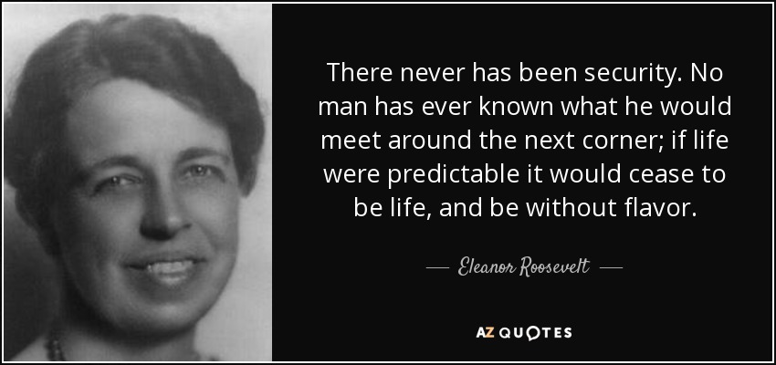 There never has been security. No man has ever known what he would meet around the next corner; if life were predictable it would cease to be life, and be without flavor. - Eleanor Roosevelt
