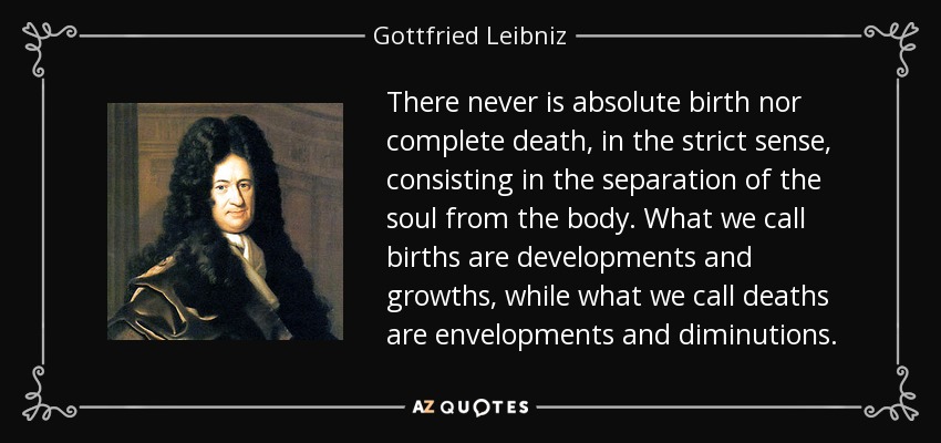 There never is absolute birth nor complete death, in the strict sense, consisting in the separation of the soul from the body. What we call births are developments and growths, while what we call deaths are envelopments and diminutions. - Gottfried Leibniz