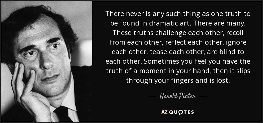 There never is any such thing as one truth to be found in dramatic art. There are many. These truths challenge each other, recoil from each other, reflect each other, ignore each other, tease each other, are blind to each other. Sometimes you feel you have the truth of a moment in your hand, then it slips through your fingers and is lost. - Harold Pinter