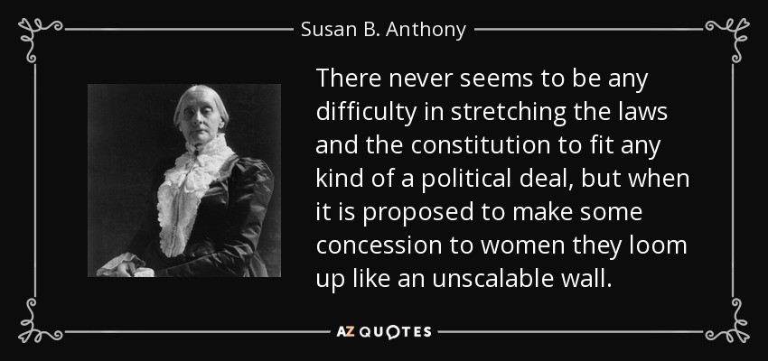 There never seems to be any difficulty in stretching the laws and the constitution to fit any kind of a political deal, but when it is proposed to make some concession to women they loom up like an unscalable wall. - Susan B. Anthony