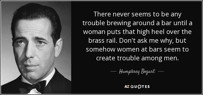 There never seems to be any trouble brewing around a bar until a woman puts that high heel over the brass rail. Don't ask me why, but somehow women at bars seem to create trouble among men. - Humphrey Bogart