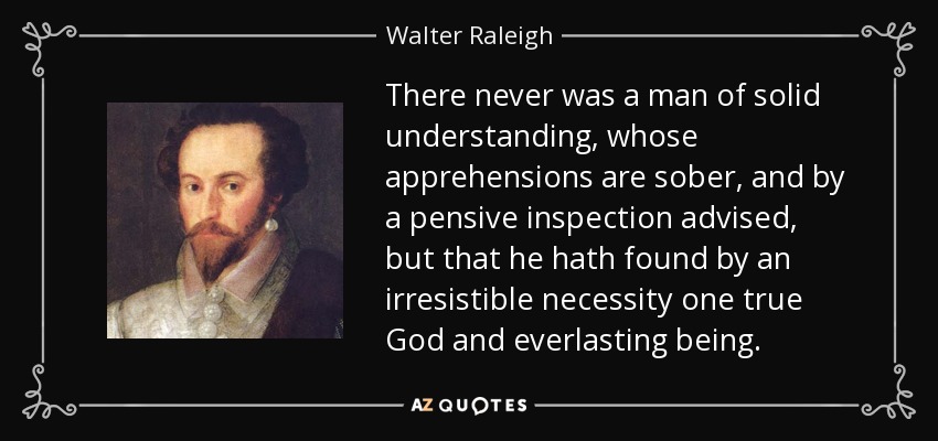 There never was a man of solid understanding, whose apprehensions are sober, and by a pensive inspection advised, but that he hath found by an irresistible necessity one true God and everlasting being. - Walter Raleigh