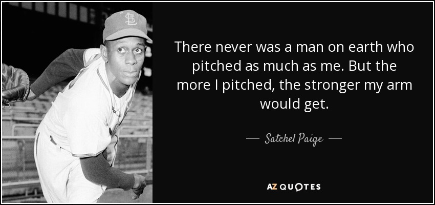 There never was a man on earth who pitched as much as me. But the more I pitched, the stronger my arm would get. - Satchel Paige