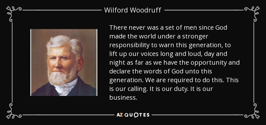 There never was a set of men since God made the world under a stronger responsibility to warn this generation, to lift up our voices long and loud, day and night as far as we have the opportunity and declare the words of God unto this generation. We are required to do this. This is our calling. It is our duty. It is our business. - Wilford Woodruff