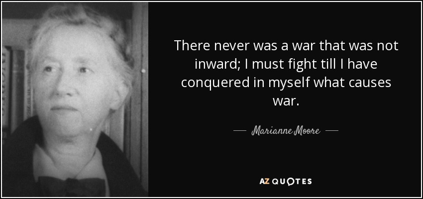 There never was a war that was not inward; I must fight till I have conquered in myself what causes war. - Marianne Moore