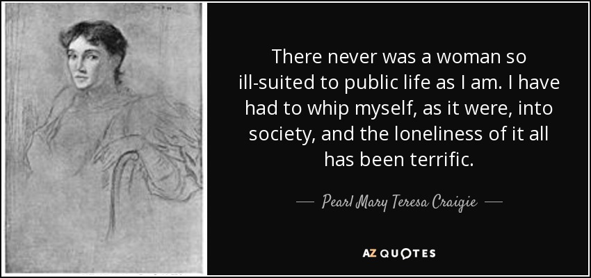 There never was a woman so ill-suited to public life as I am. I have had to whip myself, as it were, into society, and the loneliness of it all has been terrific. - Pearl Mary Teresa Craigie
