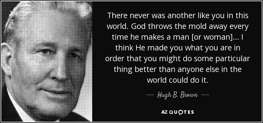 There never was another like you in this world. God throws the mold away every time he makes a man [or woman]... I think He made you what you are in order that you might do some particular thing better than anyone else in the world could do it. - Hugh B. Brown