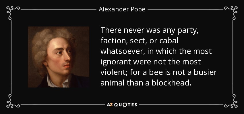 There never was any party, faction, sect, or cabal whatsoever, in which the most ignorant were not the most violent; for a bee is not a busier animal than a blockhead. - Alexander Pope