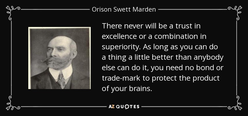 There never will be a trust in excellence or a combination in superiority. As long as you can do a thing a little better than anybody else can do it, you need no bond or trade-mark to protect the product of your brains. - Orison Swett Marden
