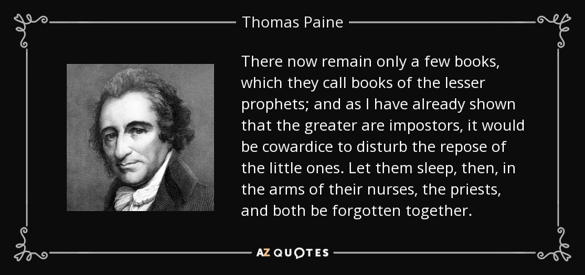 There now remain only a few books, which they call books of the lesser prophets; and as I have already shown that the greater are impostors, it would be cowardice to disturb the repose of the little ones. Let them sleep, then, in the arms of their nurses, the priests, and both be forgotten together. - Thomas Paine