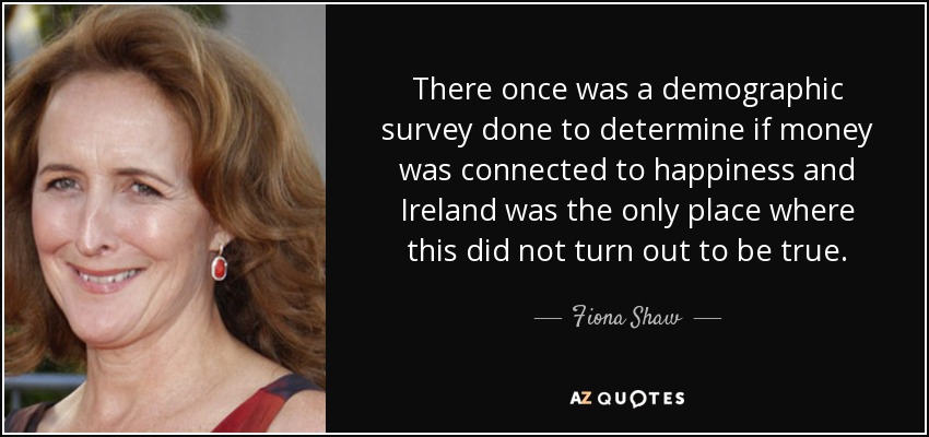 There once was a demographic survey done to determine if money was connected to happiness and Ireland was the only place where this did not turn out to be true. - Fiona Shaw