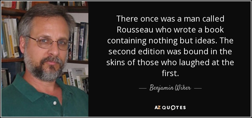There once was a man called Rousseau who wrote a book containing nothing but ideas. The second edition was bound in the skins of those who laughed at the first. - Benjamin Wiker