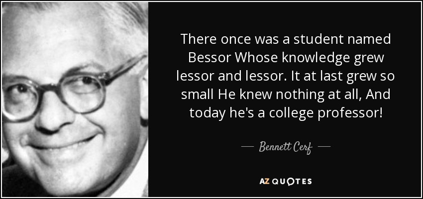 There once was a student named Bessor Whose knowledge grew lessor and lessor. It at last grew so small He knew nothing at all, And today he's a college professor! - Bennett Cerf