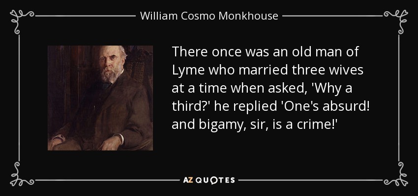 There once was an old man of Lyme who married three wives at a time when asked, 'Why a third?' he replied 'One's absurd! and bigamy, sir, is a crime!' - William Cosmo Monkhouse
