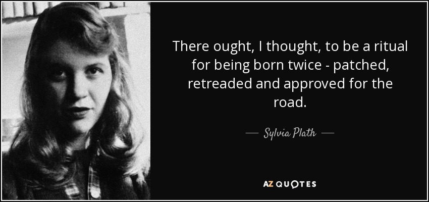 There ought, I thought, to be a ritual for being born twice - patched, retreaded and approved for the road. - Sylvia Plath